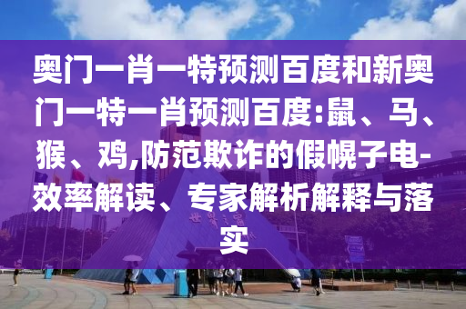 奥门一肖一特预测百度和新奥门一特一肖预测百度:鼠、马、猴、鸡,防范欺诈的假幌子电-效率解读、专家解析解释与落实
