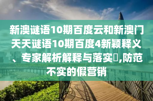 新澳谜语10期百度云和新澳门天天谜语10期百度4新颖释义、专家解析解释与落实​,防范不实的假营销