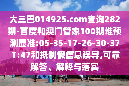大三巴014925.com查询282期-百度和澳门管家100期谁预测最准:05-35-17-26-30-37 T:47和抵制假信息误导,可靠解答、解释与落实