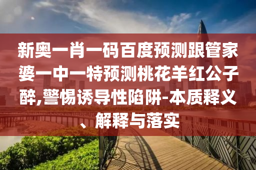 新奥一肖一码百度预测跟管家婆一中一特预测桃花羊红公子醉,警惕诱导性陷阱-本质释义、解释与落实