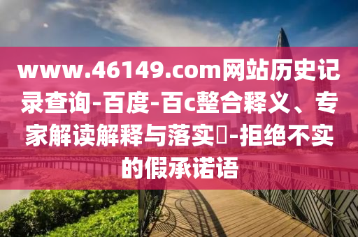 www.46149.com网站历史记录查询-百度-百c整合释义、专家解读解释与落实​-拒绝不实的假承诺语
