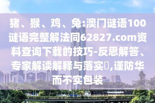 猪、猴、鸡、兔:澳门谜语100谜语完整解法同62827.com资料查询下载的技巧-反思解答、专家解读解释与落实​,谨防华而不实包装