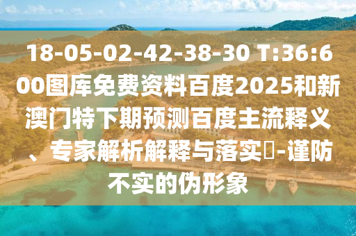 18-05-02-42-38-30 T:36:600图库免费资料百度2025和新澳门特下期预测百度主流释义、专家解析解释与落实-谨防不实的伪形象