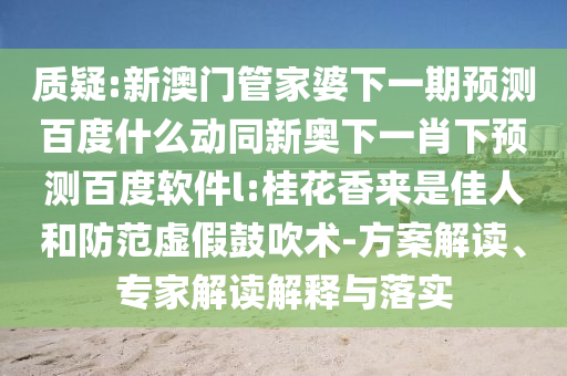 质疑:新澳门管家婆下一期预测百度什么动同新奥下一肖下预测百度软件l:桂花香来是佳人和防范虚假鼓吹术-方案解读、专家解读解释与落实