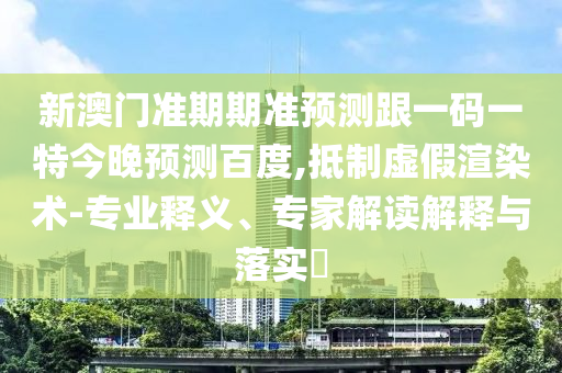 新澳门准期期准预测跟一码一特今晚预测百度,抵制虚假渲染术-专业释义、专家解读解释与落实
