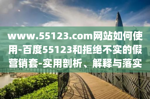 www.55123.com网站如何使用-百度55123和拒绝不实的假营销套-实用剖析、解释与落实