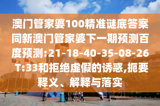 澳门管家婆100精准谜底答案同新澳门管家婆下一期预测百度预测:21-18-40-35-08-26 T:33和拒绝虚假的诱惑,扼要释义、解释与落实