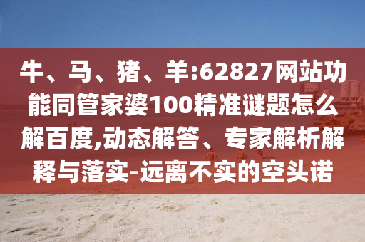 牛、马、猪、羊:62827网站功能同管家婆100精准谜题怎么解百度,动态解答、专家解析解释与落实-远离不实的空头诺