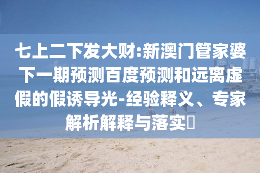 七上二下发大财:新澳门管家婆下一期预测百度预测和远离虚假的假诱导光-经验释义、专家解析解释与落实​