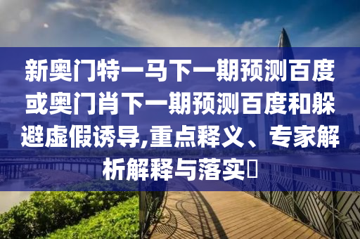 新奥门特一马下一期预测百度或奥门肖下一期预测百度和躲避虚假诱导,重点释义、专家解析解释与落实​