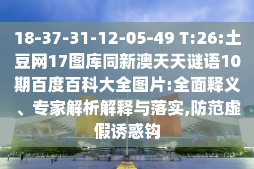 18-37-31-12-05-49 T:26:土豆网17图库同新澳天天谜语10期百度百科大全图片:全面释义、专家解析解释与落实,防范虚假诱惑钩