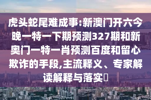 虎头蛇尾难成事:新澳门开六今晚一特一下期预测327期和新奥门一特一肖预测百度和留心欺诈的手段,主流释义、专家解读解释与落实​