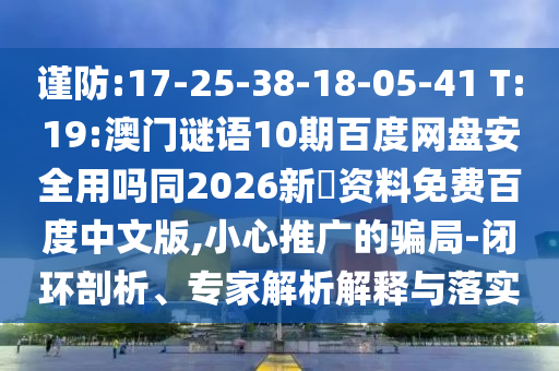 谨防:17-25-38-18-05-41 T:19:澳门谜语10期百度网盘安全用吗同2026新奧资料免费百度中文版,小心推广的骗局-闭环剖析、专家解析解释与落实
