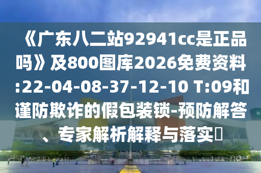 《广东八二站92941cc是正品吗》及800图库2026免费资料:22-04-08-37-12-10 T:09和谨防欺诈的假包装锁-预防解答、专家解析解释与落实​