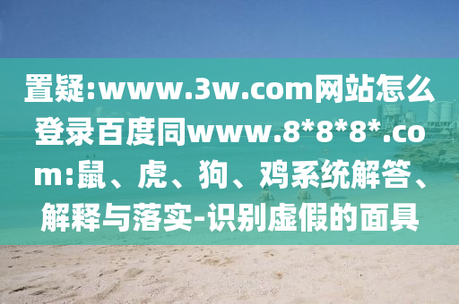 置疑:www.3w.com网站怎么登录百度同www.8*8*8*.com:鼠、虎、狗、鸡系统解答、解释与落实-识别虚假的面具