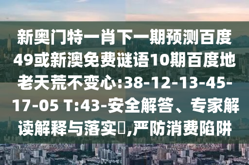 新奥门特一肖下一期预测百度49或新澳免费谜语10期百度地老天荒不变心:38-12-13-45-17-05 T:43-安全解答、专家解读解释与落实​,严防消费陷阱