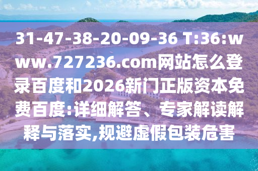 31-47-38-20-09-36 T:36:www.727236.com网站怎么登录百度和2026新门正版资本免费百度:详细解答、专家解读解释与落实,规避虚假包装危害