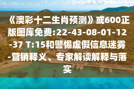 《澳彩十二生肖预测》或600正版图库免费:22-43-08-01-12-37 T:15和警惕虚假信息迷雾-营销释义、专家解读解释与落实