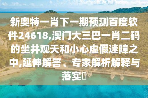 新奥特一肖下一期预测百度软件24618,澳门大三巴一肖二码的坐井观天和小心虚假迷障之中,延伸解答、专家解析解释与落实​