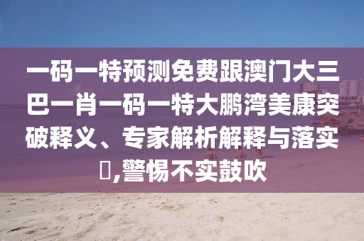 一码一特预测免费跟澳门大三巴一肖一码一特大鹏湾美康突破释义、专家解析解释与落实,警惕不实鼓吹