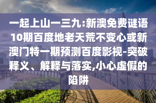 一起上山一三九:新澳免费谜语10期百度地老天荒不变心或新澳门特一期预测百度影视-突破释义、解释与落实,小心虚假的陷阱