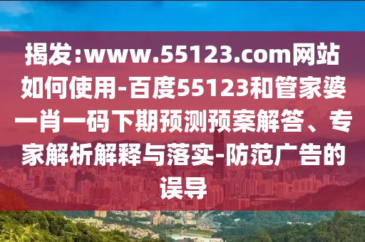 揭发:www.55123.com网站如何使用-百度55123和管家婆一肖一码下期预测预案解答、专家解析解释与落实-防范广告的误导