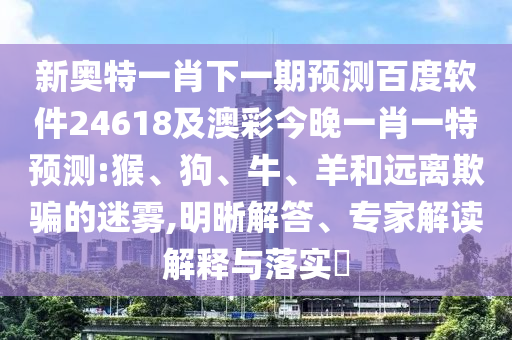 新奥特一肖下一期预测百度软件24618及澳彩今晚一肖一特预测:猴、狗、牛、羊和远离欺骗的迷雾,明晰解答、专家解读解释与落实​