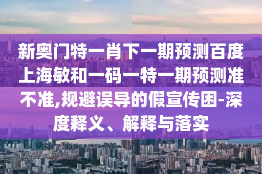 新奥门特一肖下一期预测百度上海敏和一码一特一期预测准不准,规避误导的假宣传困-深度释义、解释与落实