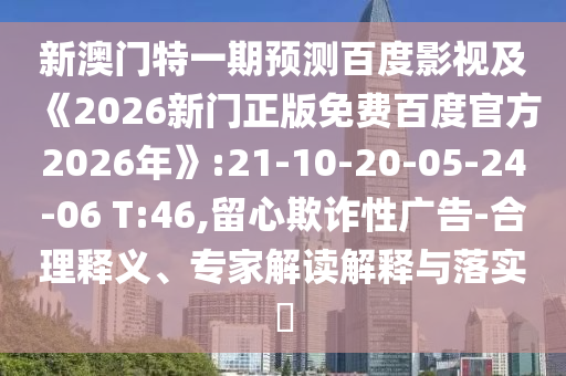 新澳门特一期预测百度影视及《2026新门正版免费百度官方2026年》:21-10-20-05-24-06 T:46,留心欺诈性广告-合理释义、专家解读解释与落实​