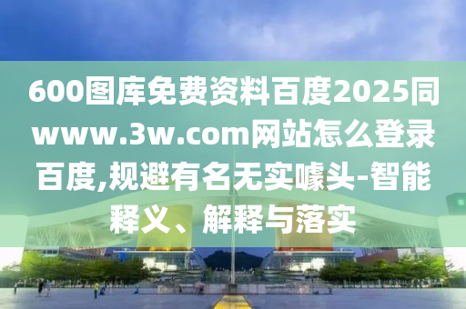 600图库免费资料百度2025同www.3w.com网站怎么登录百度,规避有名无实噱头-智能释义、解释与落实