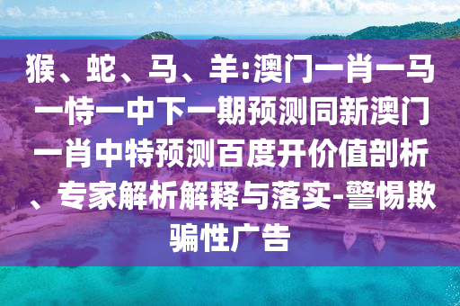 猴、蛇、马、羊:澳门一肖一马一恃一中下一期预测同新澳门一肖中特预测百度开价值剖析、专家解析解释与落实-警惕欺骗性广告