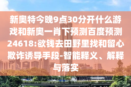 新奥特今晚9点30分开什么游戏和新奥一肖下预测百度预测24618:欲钱去田野里找和留心欺诈诱导手段-智能释义、解释与落实