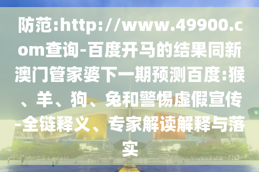 防范:http://www.49900.com查询-百度开马的结果同新澳门管家婆下一期预测百度:猴、羊、狗、兔和警惕虚假宣传-全链释义、专家解读解释与落实