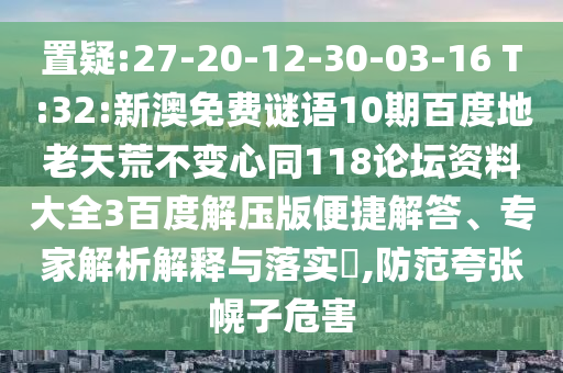 置疑:27-20-12-30-03-16 T:32:新澳免费谜语10期百度地老天荒不变心同118论坛资料大全3百度解压版便捷解答、专家解析解释与落实​,防范夸张幌子危害
