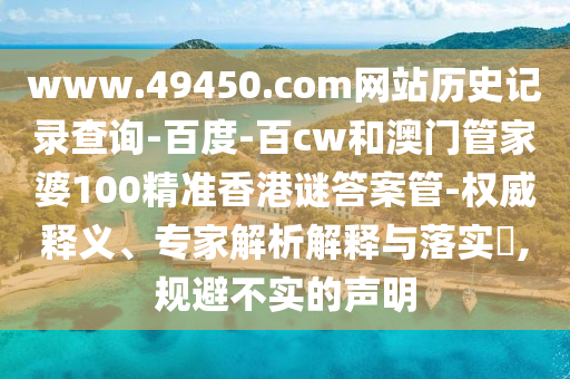 www.49450.com网站历史记录查询-百度-百cw和澳门管家婆100精准香港谜答案管-权威释义、专家解析解释与落实​,规避不实的声明