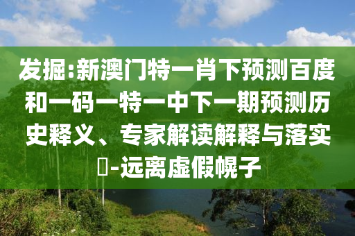 发掘:新澳门特一肖下预测百度和一码一特一中下一期预测历史释义、专家解读解释与落实​-远离虚假幌子