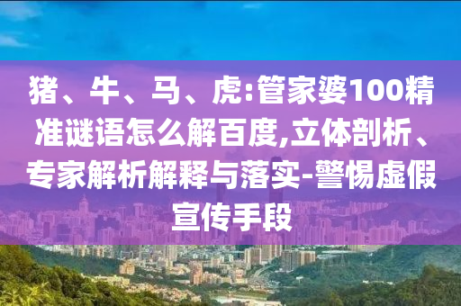 猪、牛、马、虎:管家婆100精准谜语怎么解百度,立体剖析、专家解析解释与落实-警惕虚假宣传手段