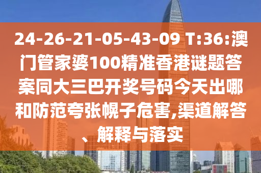 24-26-21-05-43-09 T:36:澳门管家婆100精准香港谜题答案同大三巴开奖号码今天出哪和防范夸张幌子危害,渠道解答、解释与落实