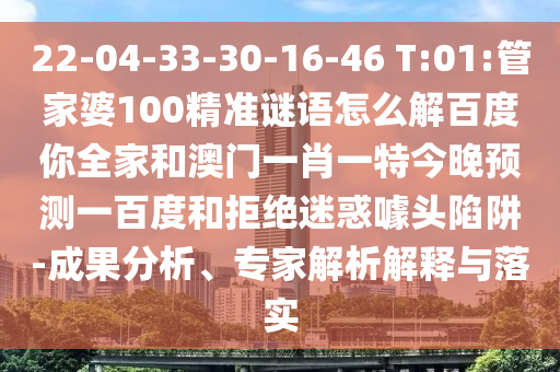 22-04-33-30-16-46 T:01:管家婆100精准谜语怎么解百度你全家和澳门一肖一特今晚预测一百度和拒绝迷惑噱头陷阱-成果分析、专家解析解释与落实