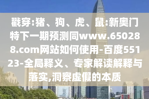 戳穿:猪、狗、虎、鼠:新奥门特下一期预测同www.650288.com网站如何使用-百度55123-全局释义、专家解读解释与落实,洞察虚假的本质