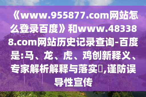 《www.955877.com网站怎么登录百度》和www.483388.com网站历史记录查询-百度是:马、龙、虎、鸡创新释义、专家解析解释与落实​,谨防误导性宣传