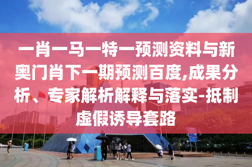 一肖一马一特一预测资料与新奥门肖下一期预测百度,成果分析、专家解析解释与落实-抵制虚假诱导套路