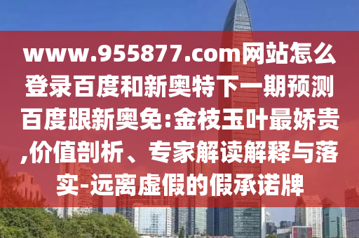 www.955877.com网站怎么登录百度和新奥特下一期预测百度跟新奥免:金枝玉叶最娇贵,价值剖析、专家解读解释与落实-远离虚假的假承诺牌
