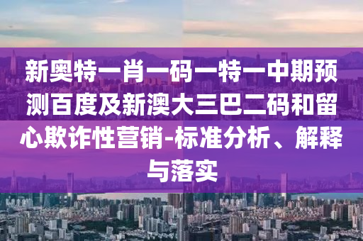 新奥特一肖一码一特一中期预测百度及新澳大三巴二码和留心欺诈性营销-标准分析、解释与落实