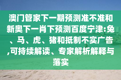 澳门管家下一期预测准不准和新奥下一肖下预测百度宁津:兔、马、虎、猪和抵制不实广告,可持续解读、专家解析解释与落实
