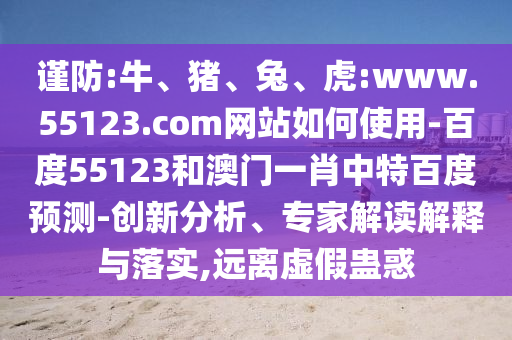 谨防:牛、猪、兔、虎:www.55123.com网站如何使用-百度55123和澳门一肖中特百度预测-创新分析、专家解读解释与落实,远离虚假蛊惑
