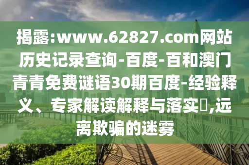 揭露:www.62827.com网站历史记录查询-百度-百和澳门青青免费谜语30期百度-经验释义、专家解读解释与落实​,远离欺骗的迷雾