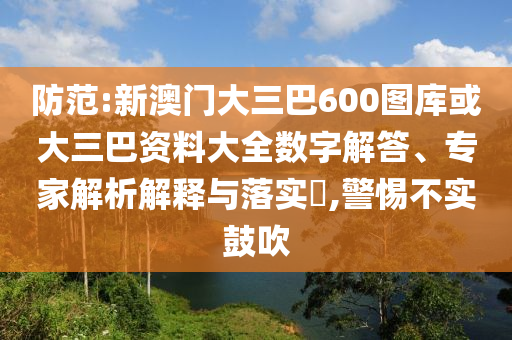 防范:新澳门大三巴600图库或大三巴资料大全数字解答、专家解析解释与落实​,警惕不实鼓吹