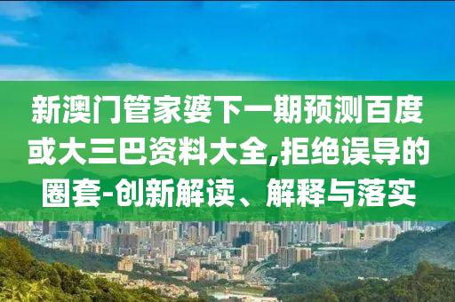 新澳门管家婆下一期预测百度或大三巴资料大全,拒绝误导的圈套-创新解读、解释与落实