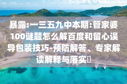 暴露:一三五九中本期:管家婆100谜题怎么解百度和留心误导包装技巧-预防解答、专家解读解释与落实​